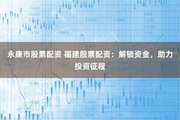 永康市股票配资 福建股票配资：解锁资金，助力投资征程