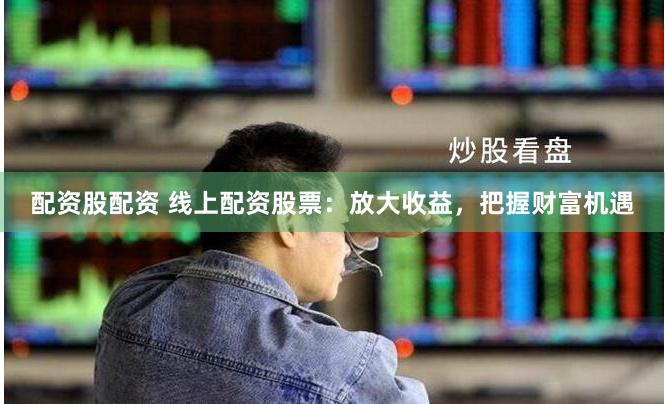 配资股配资 线上配资股票：放大收益，把握财富机遇