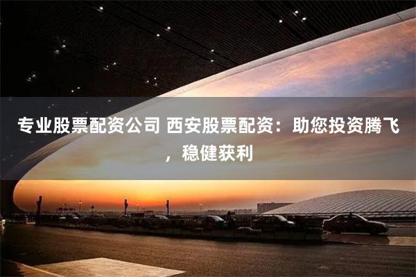 专业股票配资公司 西安股票配资：助您投资腾飞，稳健获利