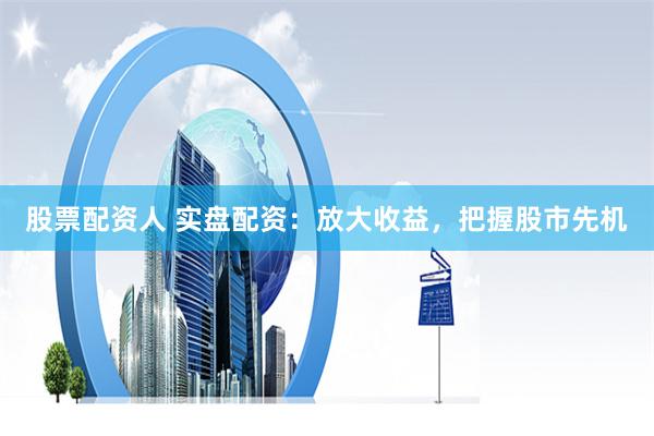 股票配资人 实盘配资：放大收益，把握股市先机