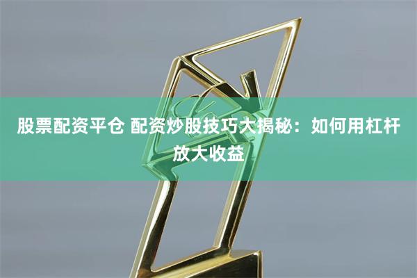 股票配资平仓 配资炒股技巧大揭秘：如何用杠杆放大收益