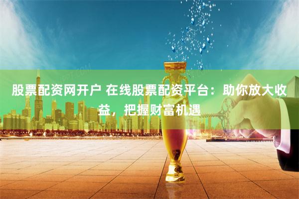股票配资网开户 在线股票配资平台：助你放大收益，把握财富机遇