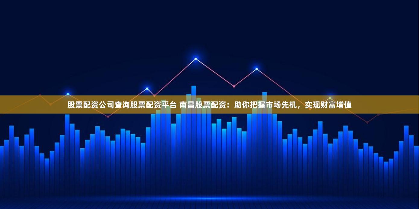 股票配资公司查询股票配资平台 南昌股票配资:助你把握市场先机,实现财富增值