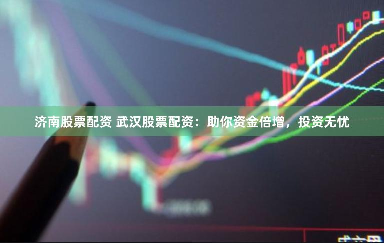 济南股票配资 武汉股票配资：助你资金倍增，投资无忧