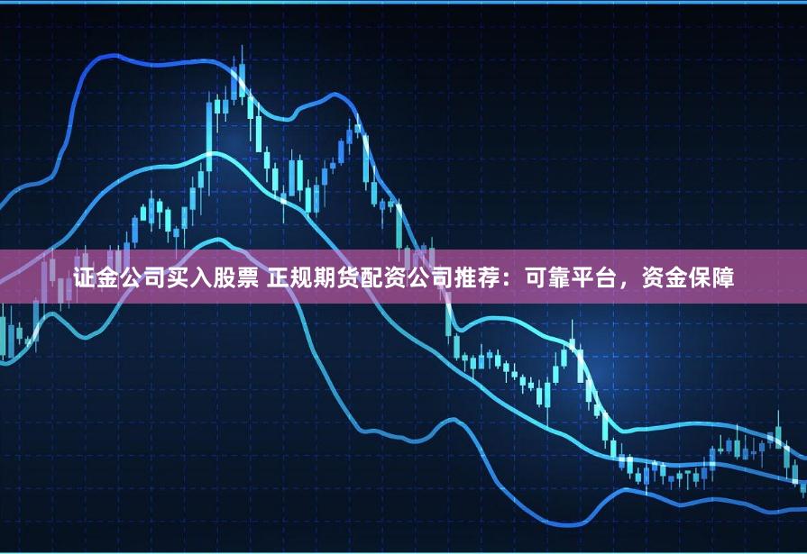 证金公司买入股票 正规期货配资公司推荐：可靠平台，资金保障