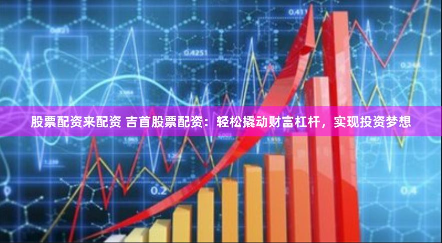 股票配资来配资 吉首股票配资：轻松撬动财富杠杆，实现投资梦想