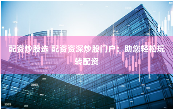 配资炒股选 配资资深炒股门户：助您轻松玩转配资