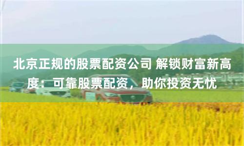 北京正规的股票配资公司 解锁财富新高度：可靠股票配资，助你投资无忧