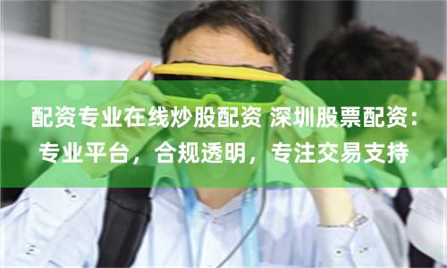 配资专业在线炒股配资 深圳股票配资：专业平台，合规透明，专注交易支持
