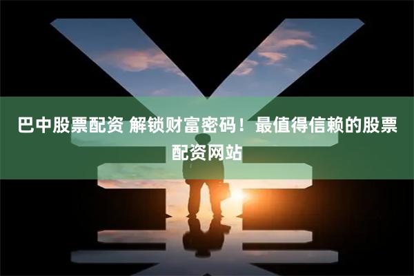 巴中股票配资 解锁财富密码！最值得信赖的股票配资网站