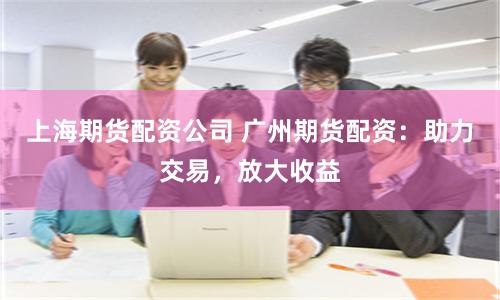 上海期货配资公司 广州期货配资：助力交易，放大收益
