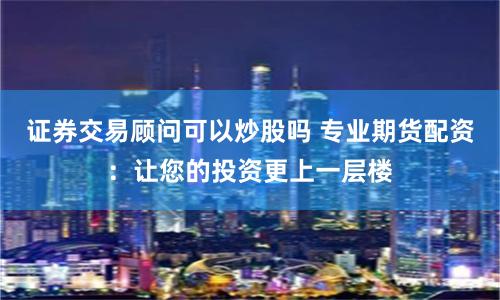 证券交易顾问可以炒股吗 专业期货配资：让您的投资更上一层楼