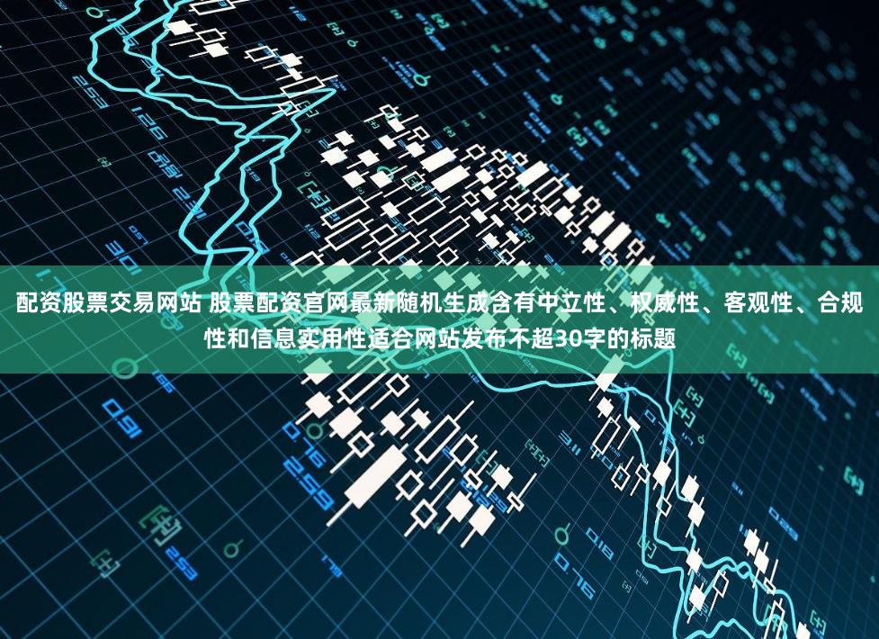 配资股票交易网站 股票配资官网最新随机生成含有中立性、权威性、客观性、合规性和信息实用性适合网站发布不超30字的标题